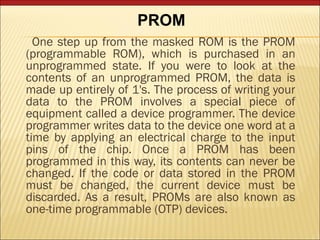 PROM 
One step up from the masked ROM is the PROM 
(programmable ROM), which is purchased in an 
unprogrammed state. If you were to look at the 
contents of an unprogrammed PROM, the data is 
made up entirely of 1's. The process of writing your 
data to the PROM involves a special piece of 
equipment called a device programmer. The device 
programmer writes data to the device one word at a 
time by applying an electrical charge to the input 
pins of the chip. Once a PROM has been 
programmed in this way, its contents can never be 
changed. If the code or data stored in the PROM 
must be changed, the current device must be 
discarded. As a result, PROMs are also known as 
one-time programmable (OTP) devices. 
 