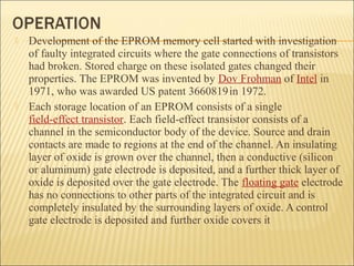 Development of the EPROM memory cell started with investigation 
of faulty integrated circuits where the gate connections of transistors 
had broken. Stored charge on these isolated gates changed their 
properties. The EPROM was invented by Dov Frohman of Intel in 
1971, who was awarded US patent 3660819 in 1972. 
 Each storage location of an EPROM consists of a single 
field-effect transistor. Each field-effect transistor consists of a 
channel in the semiconductor body of the device. Source and drain 
contacts are made to regions at the end of the channel. An insulating 
layer of oxide is grown over the channel, then a conductive (silicon 
or aluminum) gate electrode is deposited, and a further thick layer of 
oxide is deposited over the gate electrode. The floating gate electrode 
has no connections to other parts of the integrated circuit and is 
completely insulated by the surrounding layers of oxide. A control 
gate electrode is deposited and further oxide covers it 
 