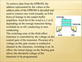 To retrieve data from the EPROM, the 
address represented by the values at the 
address pins of the EPROM is decoded and 
used to connect one word (usually an 8-bit 
byte) of storage to the output buffer 
amplifiers. Each bit of the word is a 1 or 0, 
depending on the storage transistor being 
switched on or off, conducting or non-conducting. 
The switching state of the field-effect 
transistor is controlled by the voltage on the 
control gate of the transistor. Presence of a 
voltage on this gate creates a conductive 
channel in the transistor, switching it on. In 
effect, the stored charge on the floating gate 
allows the threshold voltage of the 
transistor to be programmed. 
 