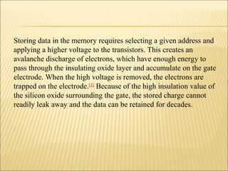 Storing data in the memory requires selecting a given address and 
applying a higher voltage to the transistors. This creates an 
avalanche discharge of electrons, which have enough energy to 
pass through the insulating oxide layer and accumulate on the gate 
electrode. When the high voltage is removed, the electrons are 
trapped on the electrode.[3] Because of the high insulation value of 
the silicon oxide surrounding the gate, the stored charge cannot 
readily leak away and the data can be retained for decades. 
 