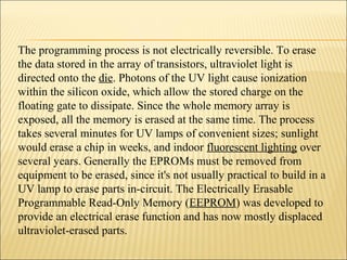 The programming process is not electrically reversible. To erase 
the data stored in the array of transistors, ultraviolet light is 
directed onto the die. Photons of the UV light cause ionization 
within the silicon oxide, which allow the stored charge on the 
floating gate to dissipate. Since the whole memory array is 
exposed, all the memory is erased at the same time. The process 
takes several minutes for UV lamps of convenient sizes; sunlight 
would erase a chip in weeks, and indoor fluorescent lighting over 
several years. Generally the EPROMs must be removed from 
equipment to be erased, since it's not usually practical to build in a 
UV lamp to erase parts in-circuit. The Electrically Erasable 
Programmable Read-Only Memory (EEPROM) was developed to 
provide an electrical erase function and has now mostly displaced 
ultraviolet-erased parts. 
 