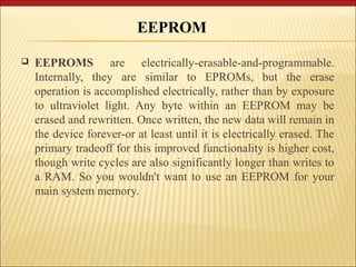 EEPROM 
 EEPROMS are electrically-erasable-and-programmable. 
Internally, they are similar to EPROMs, but the erase 
operation is accomplished electrically, rather than by exposure 
to ultraviolet light. Any byte within an EEPROM may be 
erased and rewritten. Once written, the new data will remain in 
the device forever-or at least until it is electrically erased. The 
primary tradeoff for this improved functionality is higher cost, 
though write cycles are also significantly longer than writes to 
a RAM. So you wouldn't want to use an EEPROM for your 
main system memory. 
 