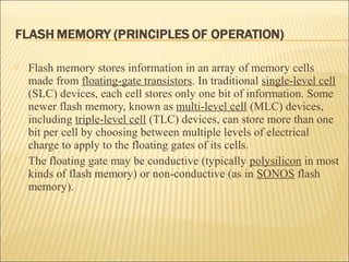  Flash memory stores information in an array of memory cells 
made from floating-gate transistors. In traditional single-level cell 
(SLC) devices, each cell stores only one bit of information. Some 
newer flash memory, known as multi-level cell (MLC) devices, 
including triple-level cell (TLC) devices, can store more than one 
bit per cell by choosing between multiple levels of electrical 
charge to apply to the floating gates of its cells. 
 The floating gate may be conductive (typically polysilicon in most 
kinds of flash memory) or non-conductive (as in SONOS flash 
memory). 
 