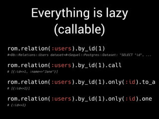 Everything is lazy
(callable)
rom.relation(:users).by_id(1)
#<Db::Relations::Users dataset=#<Sequel::Postgres::Dataset: "SELECT "id", ...
rom.relation(:users).by_id(1).call
# [{:id=>1, :name=>"Jane"}]
rom.relation(:users).by_id(1).only(:id).to_a
# [{:id=>1}]
rom.relation(:users).by_id(1).only(:id).one
# {:id=>1}
 