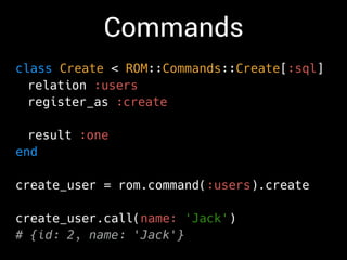 Commands
class Create < ROM::Commands::Create[:sql]
relation :users
register_as :create
result :one
end
create_user = rom.command(:users).create
create_user.call(name: 'Jack')
# {id: 2, name: 'Jack'}
 
