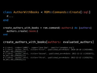 class AuthorWithBooks < ROM::Commands::Create[:sql]
#...
end
create_authors_with_books = rom.command(:authors) do |authors|
authors.create(:books)
end
create_authors_with_books[authors: evaluated_authors]
# {:id=>1, :code=>"jd001", :name=>"Jane Doe", :email=>"jane@doe.org"}
# {:id=>1, :author_id=>1, :title=>"First", :published_on=>#<Date: 2010-10-10 ((2455480j,
0s,0n),+0s,2299161j)>}
# {:id=>2, :author_id=>1, :title=>"Second", :published_on=>#<Date: 2011-11-11 ((2455877j,
0s,0n),+0s,2299161j)>}
# {:id=>3, :author_id=>1, :title=>"Third", :published_on=>#<Date: 2012-12-12 ((2456274j,
0s,0n),+0s,2299161j)>}
 