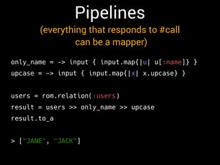 Pipelines
(everything that responds to #call
can be a mapper)
only_name = -> input { input.map{|u| u[:name]} }
upcase = -> input { input.map{|x| x.upcase} }
users = rom.relation(:users)
result = users >> only_name >> upcase
result.to_a
> ["JANE", "JACK"]
 