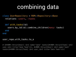 combining data
class UserRepository < ROM::Repository::Base
relations :users, :tasks
def with_tasks(id)
users.by_id(id).combine_children(many: tasks)
end
end
user_repo.with_tasks.to_a
# [#<ROM::Struct[User] id=1 name="Jane" tasks=[#<ROM::Struct[Task] id=2
user_id=1 title="Jane Task">]>, #<ROM::Struct[User] id=2 name="Jack"
tasks=[#<ROM::Struct[Task] id=1 user_id=2 title="Jack Task">]>]
 