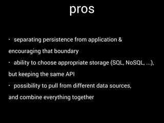 pros
• separating persistence from application &
encouraging that boundary
• ability to choose appropriate storage (SQL, NoSQL, ...),
but keeping the same API
• possibility to pull from different data sources,
and combine everything together
 