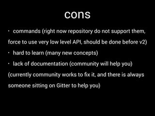 cons
• commands (right now repository do not support them,
force to use very low level API, should be done before v2)
• hard to learn (many new concepts)
• lack of documentation (community will help you)
(currently community works to ﬁx it, and there is always
someone sitting on Gitter to help you)
 