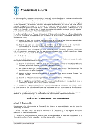 Reglamento Orgánico Municipal Página 8
La solicitud de ejercicio de derecho recogido en el párrafo anterior habrá de ser resuelta motivadamente
en los cinco días naturales siguientes a aquél en que se hubiese presentado.
2. La petición de acceso a los documentos e informaciones, que se realizará mediante escrito dirigido al
Alcalde o Alcaldesa, se entenderá concedida por silencio administrativo en caso de que aquel no dicte
acuerdo denegatorio motivado en el término de cinco días naturales desde la solicitud. Una vez
transcurrido dicho plazo se deberá llevar a efecto el acceso a los documentos e informaciones en el
plazo de un mes. Para el caso de que no pueda facilitarse en dicho plazo, se deberá justificar la causa y
podrá ampliarse por un nuevo plazo máximo de otro mes.
3. La Secretaría General del Pleno, o la Secretaría del órgano colegiado al que se refiera, está obligada
a facilitar la información sin necesidad de que el miembro de la Corporación acredite estar autorizado, en
los siguientes casos:
a) Cuando se trate del acceso de los miembros de la Corporación que ostenten delegaciones o
responsabilidades de gestión a la información propia de las mismas.
b) Cuando se trate del acceso de los miembros de la Corporación a la información o
documentación de la entidad local que sean de libre acceso para los ciudadanos.
4. El libramiento de copias se limitará a los casos citados de acceso libre de los Concejales y Concejalas
a la información y a los casos en que ello sea expresamente autorizado por la Presidencia del órgano
correspondiente, previa petición del Concejal o Concejala.
Artículo 8 - Limitaciones
1. Los derechos de examen e información y consulta reconocidos por este Reglamento estarán limitados
total o parcialmente en los casos siguientes:
a) Cuando el conocimiento o difusión de los documentos pueda vulnerar el derecho constitucional
al honor, la intimidad personal o familiar o a la propia imagen.
b) En materia de seguridad ciudadana, cuando su publicidad pueda producir efectos negativos a la
administración y/o a los ciudadanos.
c) Cuando se traten materias afectadas por la legislación oficial sobre secretos oficiales o por
secreto sumarial.
d) Cuando se trate de materias amparadas por el secreto estadístico o informático.
e) En los expedientes en tramitación y en los procedimientos de ejecución presupuestaria hasta su
inclusión en el Orden del Día de los órganos colegiados.
2. Los miembros de la Corporación respetarán la confidencialidad de la información a que tengan acceso
en virtud del cargo si el hecho de darle publicidad pudiera perjudicar a los intereses del Ayuntamiento o
de terceros.
En caso de incumplimiento de esta obligación, con independencia de las acciones que correspondan a
terceros, el Ayuntamiento exigirá las responsabilidades de todo orden que en derecho proceda.
CAPÍTULO III - DE LOS DEBERES Y RESPONSABILIDADES
Artículo 9 - Enumeración
Corresponde a los miembros de la Corporación los deberes y responsabilidades que las Leyes les
atribuyan y en especial:
1. Asistir con voz y voto a las sesiones del Pleno de la Corporación y de los Órganos Municipales
colegiados de los que formen parte.
2. Observar en todo momento las normas sobre incompatibilidades, y poner en conocimiento de la
Corporación cualquier hecho que pudiera constituir causa de las mismas.
 