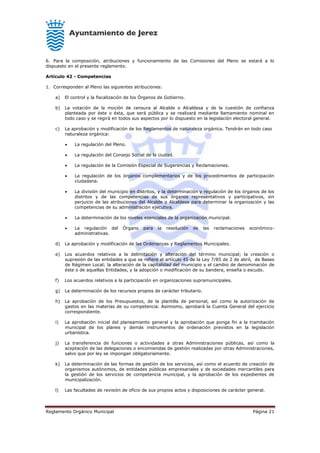 Reglamento Orgánico Municipal Página 21
6. Para la composición, atribuciones y funcionamiento de las Comisiones del Pleno se estará a lo
dispuesto en el presente reglamento.
Artículo 42 - Competencias
1. Corresponden al Pleno las siguientes atribuciones:
a) El control y la fiscalización de los Órganos de Gobierno.
b) La votación de la moción de censura al Alcalde o Alcaldesa y de la cuestión de confianza
planteada por éste o ésta, que será pública y se realizará mediante llamamiento nominal en
todo caso y se regirá en todos sus aspectos por lo dispuesto en la legislación electoral general.
c) La aprobación y modificación de los Reglamentos de naturaleza orgánica. Tendrán en todo caso
naturaleza orgánica:
 La regulación del Pleno.
 La regulación del Consejo Social de la ciudad.
 La regulación de la Comisión Especial de Sugerencias y Reclamaciones.
 La regulación de los órganos complementarios y de los procedimientos de participación
ciudadana.
 La división del municipio en distritos, y la determinación y regulación de los órganos de los
distritos y de las competencias de sus órganos representativos y participativos, sin
perjuicio de las atribuciones del Alcalde o Alcaldesa para determinar la organización y las
competencias de su administración ejecutiva.
 La determinación de los niveles esenciales de la organización municipal.
 La regulación del Órgano para la resolución de las reclamaciones económico-
administrativas.
d) La aprobación y modificación de las Ordenanzas y Reglamentos Municipales.
e) Los acuerdos relativos a la delimitación y alteración del término municipal; la creación o
supresión de las entidades a que se refiere el artículo 45 de la Ley 7/85 de 2 de abril, de Bases
de Régimen Local; la alteración de la capitalidad del municipio y el cambio de denominación de
éste o de aquellas Entidades, y la adopción o modificación de su bandera, enseña o escudo.
f) Los acuerdos relativos a la participación en organizaciones supramunicipales.
g) La determinación de los recursos propios de carácter tributario.
h) La aprobación de los Presupuestos, de la plantilla de personal, así como la autorización de
gastos en las materias de su competencia. Asimismo, aprobará la Cuenta General del ejercicio
correspondiente.
i) La aprobación inicial del planeamiento general y la aprobación que ponga fin a la tramitación
municipal de los planes y demás instrumentos de ordenación previstos en la legislación
urbanística.
j) La transferencia de funciones o actividades a otras Administraciones públicas, así como la
aceptación de las delegaciones o encomiendas de gestión realizadas por otras Administraciones,
salvo que por ley se impongan obligatoriamente.
k) La determinación de las formas de gestión de los servicios, así como el acuerdo de creación de
organismos autónomos, de entidades públicas empresariales y de sociedades mercantiles para
la gestión de los servicios de competencia municipal, y la aprobación de los expedientes de
municipalización.
l) Las facultades de revisión de oficio de sus propios actos y disposiciones de carácter general.
 