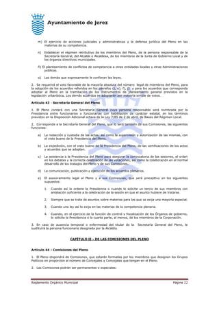 Reglamento Orgánico Municipal Página 22
m) El ejercicio de acciones judiciales y administrativas y la defensa jurídica del Pleno en las
materias de su competencia.
n) Establecer el régimen retributivo de los miembros del Pleno, de la persona responsable de la
Secretaría General, del Alcalde o Alcaldesa, de los miembros de la Junta de Gobierno Local y de
los órganos directivos municipales.
ñ) El planteamiento de conflictos de competencia a otras entidades locales y otras Administraciones
públicas.
o) Las demás que expresamente le confieran las leyes.
2. Se requerirá el voto favorable de la mayoría absoluta del número legal de miembros del Pleno, para
la adopción de los acuerdos referidos en los párrafos c), e), f), j) y para los acuerdos que corresponda
adoptar al Pleno en la tramitación de los instrumentos de planeamiento general previstos en la
legislación urbanística. Los demás acuerdos se adoptarán por mayoría simple de votos.
Artículo 43 - Secretaría General del Pleno
1. El Pleno contará con una Secretaría General cuya persona responsable será nombrada por la
Presidencia entre funcionarios o funcionarias con habilitación de carácter estatal, en los términos
previstos en la Disposición Adicional octava de la Ley 7/85 de 2 de abril, de Bases del Régimen Local.
2. Corresponde a la Secretaría General del Pleno, que lo será también de sus Comisiones, las siguientes
funciones:
a) La redacción y custodia de las actas, así como la supervisión y autorización de las mismas, con
el visto bueno de la Presidencia del Pleno.
b) La expedición, con el visto bueno de la Presidencia del Pleno, de las certificaciones de los actos
y acuerdos que se adopten.
c) La asistencia a la Presidencia del Pleno para asegurar la convocatoria de las sesiones, el orden
en los debates y la correcta celebración de las votaciones, así como la colaboración en el normal
desarrollo de los trabajos del Pleno y de sus Comisiones.
d) La comunicación, publicación y ejecución de los acuerdos plenarios.
e) El asesoramiento legal al Pleno y a sus Comisiones, que será preceptivo en los siguientes
supuestos:
1. Cuando así lo ordene la Presidencia o cuando lo solicite un tercio de sus miembros con
antelación suficiente a la celebración de la sesión en que el asunto hubiere de tratarse.
2. Siempre que se trate de asuntos sobre materias para las que se exija una mayoría especial.
3. Cuando una ley así lo exija en las materias de la competencia plenaria.
4. Cuando, en el ejercicio de la función de control y fiscalización de los Órganos de gobierno,
lo solicite la Presidencia o la cuarta parte, al menos, de los miembros de la Corporación.
3. En caso de ausencia temporal o enfermedad del titular de la Secretaría General del Pleno, le
sustituirá la persona funcionaria designada por la Alcaldía.
CAPÍTULO II - DE LAS COMISIONES DEL PLENO
Artículo 44 - Comisiones del Pleno
1. El Pleno dispondrá de Comisiones, que estarán formadas por los miembros que designen los Grupos
Políticos en proporción al número de Concejales y Concejalas que tengan en el Pleno.
2. Las Comisiones podrán ser permanentes o especiales:
 