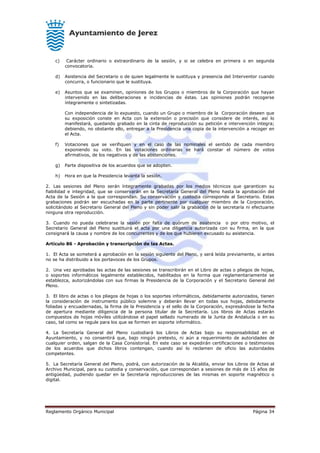 Reglamento Orgánico Municipal Página 34
c) Carácter ordinario o extraordinario de la sesión, y si se celebra en primera o en segunda
convocatoria.
d) Asistencia del Secretario o de quien legalmente le sustituya y presencia del Interventor cuando
concurra, o funcionario que le sustituya.
e) Asuntos que se examinen, opiniones de los Grupos o miembros de la Corporación que hayan
intervenido en las deliberaciones e incidencias de éstas. Las opiniones podrán recogerse
íntegramente o sintetizadas.
Con independencia de lo expuesto, cuando un Grupo o miembro de la Corporación deseen que
su exposición conste en Acta con la extensión o precisión que considere de interés, así lo
manifestará, quedando grabado en la cinta de reproducción su petición e intervención integra;
debiendo, no obstante ello, entregar a la Presidencia una copia de la intervención a recoger en
el Acta.
f) Votaciones que se verifiquen y en el caso de las nominales el sentido de cada miembro
exponiendo su voto. En las votaciones ordinarias se hará constar el número de votos
afirmativos, de los negativos y de las abstenciones.
g) Parte dispositiva de los acuerdos que se adopten.
h) Hora en que la Presidencia levanta la sesión.
2. Las sesiones del Pleno serán íntegramente grabadas por los medios técnicos que garanticen su
fiabilidad e integridad, que se conservarán en la Secretaría General del Pleno hasta la aprobación del
Acta de la Sesión a la que correspondan. Su conservación y custodia corresponde al Secretario. Estas
grabaciones podrán ser escuchadas en la parte pertinente por cualquier miembro de la Corporación,
solicitándolo al Secretario General del Pleno y sin poder salir la grabación de la secretaría ni efectuarse
ninguna otra reproducción.
3. Cuando no pueda celebrarse la sesión por falta de quórum de asistencia o por otro motivo, el
Secretario General del Pleno sustituirá el acta por una diligencia autorizada con su firma, en la que
consignará la causa y nombre de los concurrentes y de los que hubieren excusado su asistencia.
Artículo 86 - Aprobación y transcripción de las Actas.
1. El Acta se someterá a aprobación en la sesión siguiente del Pleno, y será leída previamente, si antes
no se ha distribuido a los portavoces de los Grupos.
2. Una vez aprobadas las actas de las sesiones se transcribirán en el Libro de actas o pliegos de hojas,
o soportes informáticos legalmente establecidos, habilitados en la forma que reglamentariamente se
establezca, autorizándolas con sus firmas la Presidencia de la Corporación y el Secretario General del
Pleno.
3. El libro de actas o los pliegos de hojas o los soportes informáticos, debidamente autorizados, tienen
la consideración de instrumento público solemne y deberán llevar en todas sus hojas, debidamente
foliadas y encuadernadas, la firma de la Presidencia y el sello de la Corporación, expresándose la fecha
de apertura mediante diligencia de la persona titular de la Secretaría. Los libros de Actas estarán
compuestos de hojas móviles utilizándose el papel sellado numerado de la Junta de Andalucía o en su
caso, tal como se regule para los que se formen en soporte informático.
4. La Secretaría General del Pleno custodiará los Libros de Actas bajo su responsabilidad en el
Ayuntamiento, y no consentirá que, bajo ningún pretexto, ni aún a requerimiento de autoridades de
cualquier orden, salgan de la Casa Consistorial. En este caso se expedirán certificaciones o testimonios
de los acuerdos que dichos libros contengan, cuando así lo reclamen de oficio las autoridades
competentes.
5. La Secretaría General del Pleno, podrá, con autorización de la Alcaldía, enviar los Libros de Actas al
Archivo Municipal, para su custodia y conservación, que correspondan a sesiones de más de 15 años de
antigüedad, pudiendo quedar en la Secretaría reproducciones de las mismas en soporte magnético o
digital.
 