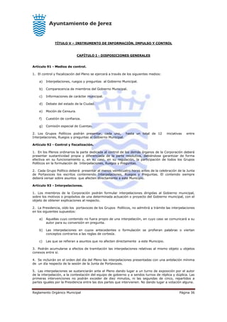 Reglamento Orgánico Municipal Página 36
TÍTULO V – INSTRUMENTO DE INFORMACIÓN, IMPULSO Y CONTROL
CAPÍTULO I - DISPOSICIONES GENERALES
Artículo 91 - Medios de control.
1. El control y fiscalización del Pleno se ejercerá a través de los siguientes medios:
a) Interpelaciones, ruegos y preguntas al Gobierno Municipal.
b) Comparecencia de miembros del Gobierno Municipal.
c) Informaciones de carácter municipal.
d) Debate del estado de la Ciudad.
e) Moción de Censura.
f) Cuestión de confianza.
g) Comisión especial de Cuentas.
2. Los Grupos Políticos podrán presentar, cada uno, hasta un total de 12 iniciativas entre
Interpelaciones, Ruegos y preguntas al Gobierno Municipal.
Artículo 92 - Control y fiscalización.
1. En los Plenos ordinarios la parte dedicada al control de los demás órganos de la Corporación deberá
presentar sustantividad propia y diferenciada de la parte resolutiva, debiéndose garantizar de forma
efectiva en su funcionamiento y, en su caso, en su regulación, la participación de todos los Grupos
Políticos en la formulación de Interpelaciones, Ruegos y Preguntas.
2. Cada Grupo Político deberá presentar al menos veinticuatro horas antes de la celebración de la Junta
de Portavoces los escritos conteniendo Interpelaciones, Ruegos y Preguntas. El contenido siempre
deberá versar sobre asuntos que afecten directamente a este Municipio.
Artículo 93 - Interpelaciones.
1. Los miembros de la Corporación podrán formular interpelaciones dirigidas al Gobierno municipal,
sobre los motivos o propósitos de una determinada actuación o proyecto del Gobierno municipal, con el
objeto de obtener explicaciones al respecto.
2. La Presidencia, oído los portavoces de los Grupos Políticos, no admitirá a trámite las interpelaciones
en los siguientes supuestos:
a) Aquellas cuyo contenido no fuera propio de una interpelación, en cuyo caso se comunicará a su
autor para su conversión en pregunta.
b) Las interpelaciones en cuyos antecedentes o formulación se profieran palabras o viertan
conceptos contrarios a las reglas de cortesía.
c) Las que se refieran a asuntos que no afecten directamente a este Municipio.
3. Podrán acumularse a efectos de tramitación las interpelaciones relativas al mismo objeto u objetos
conexos entre sí.
4. Se incluirán en el orden del día del Pleno las interpelaciones presentadas con una antelación mínima
de un día respecto de la sesión de la Junta de Portavoces.
5. Las interpelaciones se sustanciarán ante el Pleno dando lugar a un turno de exposición por el autor
de la interpelación, a la contestación del equipo de gobierno y a sendos turnos de réplica y dúplica. Las
primeras intervenciones no podrán exceder de diez minutos, ni las segundas de cinco, repartidos a
partes iguales por la Presidencia entre las dos partes que intervienen. No dando lugar a votación alguna.
 