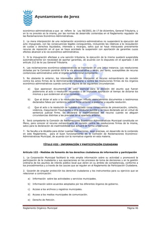 Reglamento Orgánico Municipal Página 46
económico-administrativas a que se refiere la Ley 58/2003, de 17 de diciembre, General Tributaria, y
en lo no previsto en la misma, por las normas de desarrollo contenidas en el Reglamento regulador de
las Reclamaciones Económico-Administrativas.
2. La mera interposición de una reclamación económico-administrativa no suspenderá la ejecución del
acto impugnado, con las consecuencias legales consiguientes, incluyendo las relativas a la recaudación
de cuotas o derechos liquidados, intereses y recargos, salvo que se haya interpuesto previamente
recurso de reposición en el que se haya acordado la suspensión con aportación de garantías cuyos
efectos alcancen a la vía económico-administrativa.
3. Si la impugnación afectase a una sanción tributaria, la ejecución de la misma quedará suspendida
automáticamente sin necesidad de aportar garantías, de acuerdo con lo dispuesto en el apartado 3 del
artículo 212 de la Ley General Tributaria.
4. Las reclamaciones económico-administrativas se tramitarán en una única instancia. Las resoluciones
dictadas por la Comisión pondrán fin a la vía administrativa y serán, por tanto, susceptibles de recurso
contencioso-administrativo ante el órgano jurisdiccional competente.
5. No obstante lo anterior, los interesados podrán interponer el recurso extraordinario de revisión
contra los actos firmes de la Administración tributaria y contra las resoluciones firmes de los órganos
económico-administrativos cuando concurra alguna de las siguientes circunstancias:
a) Que aparezcan documentos de valor esencial para la decisión del asunto que fueran
posteriores al acto o resolución recurridos o de imposible aportación al tiempo de dictarse los
mismos y que evidencien el error cometido.
b) Que al dictar el acto o la resolución hayan influido esencialmente documentos o testimonios
declarados falsos por sentencia judicial firme anterior o posterior a aquella resolución.
c) Que el acto o la resolución se hubiese dictado como consecuencia de prevaricación, cohecho,
violencia, maquinación fraudulenta u otra conducta punible y se haya declarado así en virtud de
sentencia judicial firme. Se declarará la inadmisibilidad del recurso cuando se aleguen
circunstancias distintas a las previstas en el apartado anterior.
6. Será competente la Comisión de Reclamaciones Económico-Administrativas Municipal constituida en
Pleno, para conocer el recurso extraordinario de revisión contra las resoluciones firmes de la misma,
salvo para la declaración de inadmisibilidad que actuará de forma unipersonal.
7. Se faculta a la Alcaldía para dictar cuantas instrucciones sean precisas, en desarrollo de lo contenido
en este Reglamento, para el buen funcionamiento de la Comisión de Reclamaciones Económico-
Administrativas Municipal, de acuerdo con la normativa vigente en esta materia.
TÍTULO VIII - INFORMACIÓN Y PARTICIPACIÓN CIUDADANA
Artículo 122 - Medidas de fomento de los derechos ciudadanos de información y participación
1. La Corporación Municipal facilitará la más amplia información sobre su actividad y promoverá la
participación de la ciudadanía y sus asociaciones en los procesos de toma de decisiones y en la gestión
ordinaria de los asuntos de interés público local que obren en su ámbito de competencias, conforme a
los procedimientos y a través de los cauces que se regulen en el Reglamento de Participación Ciudadana.
2. Gozarán de singular protección los derechos ciudadanos y los instrumentos para su ejercicio que se
relacionan a continuación:
a) Información sobre las actividades y servicios municipales.
b) Información sobre acuerdos adoptados por los diferentes órganos de gobierno.
c) Acceso a los archivos y registros municipales.
d) Acceso a los medios municipales de comunicación.
e) Derecho de Petición.
 