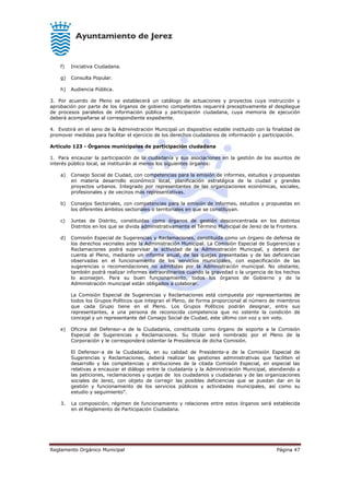 Reglamento Orgánico Municipal Página 47
f) Iniciativa Ciudadana.
g) Consulta Popular.
h) Audiencia Pública.
3. Por acuerdo de Pleno se establecerá un catálogo de actuaciones y proyectos cuya instrucción y
aprobación por parte de los órganos de gobierno competentes requerirá preceptivamente el despliegue
de procesos paralelos de información pública y participación ciudadana, cuya memoria de ejecución
deberá acompañarse al correspondiente expediente.
4. Existirá en el seno de la Administración Municipal un dispositivo estable instituido con la finalidad de
promover medidas para facilitar el ejercicio de los derechos ciudadanos de información y participación.
Artículo 123 - Órganos municipales de participación ciudadana
1. Para encauzar la participación de la ciudadanía y sus asociaciones en la gestión de los asuntos de
interés público local, se instituirán al menos los siguientes órganos:
a) Consejo Social de Ciudad, con competencias para la emisión de informes, estudios y propuestas
en materia desarrollo económico local, planificación estratégica de la ciudad y grandes
proyectos urbanos. Integrado por representantes de las organizaciones económicas, sociales,
profesionales y de vecinos más representativas.
b) Consejos Sectoriales, con competencias para la emisión de informes, estudios y propuestas en
los diferentes ámbitos sectoriales o territoriales en que se constituyan.
c) Juntas de Distrito, constituidas como órganos de gestión desconcentrada en los distintos
Distritos en los que se divida administrativamente el Término Municipal de Jerez de la Frontera.
d) Comisión Especial de Sugerencias y Reclamaciones, constituida como un órgano de defensa de
los derechos vecinales ante la Administración Municipal. La Comisión Especial de Sugerencias y
Reclamaciones podrá supervisar la actividad de la Administración Municipal, y deberá dar
cuenta al Pleno, mediante un informe anual, de las quejas presentadas y de las deficiencias
observadas en el funcionamiento de los servicios municipales, con especificación de las
sugerencias o recomendaciones no admitidas por la Administración municipal. No obstante,
también podrá realizar informes extraordinarios cuando la gravedad o la urgencia de los hechos
lo aconsejen. Para su buen funcionamiento, todos los órganos de Gobierno y de la
Administración municipal están obligados a colaborar.
La Comisión Especial de Sugerencias y Reclamaciones está compuesta por representantes de
todos los Grupos Políticos que integran el Pleno, de forma proporcional al número de miembros
que cada Grupo tiene en el Pleno. Los Grupos Políticos podrán designar, entre sus
representantes, a una persona de reconocida competencia que no ostente la condición de
concejal y un representante del Consejo Social de Ciudad, este último con voz y sin voto.
e) Oficina del Defensor-a de la Ciudadanía, constituida como órgano de soporte a la Comisión
Especial de Sugerencias y Reclamaciones. Su titular será nombrado por el Pleno de la
Corporación y le corresponderá ostentar la Presidencia de dicha Comisión.
El Defensor-a de la Ciudadanía, en su calidad de Presidente-a de la Comisión Especial de
Sugerencias y Reclamaciones, deberá realizar las gestiones administrativas que faciliten el
desarrollo y las competencias y atribuciones de la citada Comisión Especial, en especial las
relativas a encauzar el diálogo entre la ciudadanía y la Administración Municipal, atendiendo a
las peticiones, reclamaciones y quejas de los ciudadanos y ciudadanas y de las organizaciones
sociales de Jerez, con objeto de corregir las posibles deficiencias que se puedan dar en la
gestión y funcionamiento de los servicios públicos y actividades municipales, así como su
estudio y seguimiento”.
3. La composición, régimen de funcionamiento y relaciones entre estos órganos será establecida
en el Reglamento de Participación Ciudadana.
 