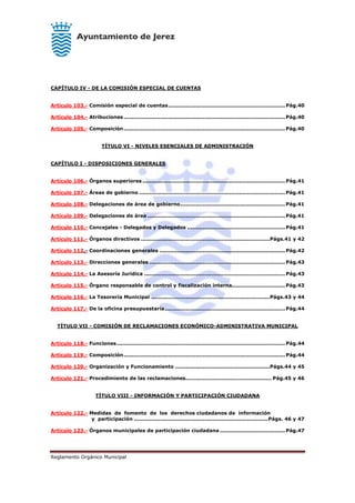 Reglamento Orgánico Municipal
CAPÍTULO IV - DE LA COMISIÓN ESPECIAL DE CUENTAS
Artículo 103.- Comisión especial de cuentas....................................................................Pág.40
Artículo 104.- Atribuciones..............................................................................................Pág.40
Artículo 105.- Composición..............................................................................................Pág.40
TÍTULO VI - NIVELES ESENCIALES DE ADMINISTRACIÓN
CAPÍTULO I - DISPOSICIONES GENERALES
Artículo 106.- Órganos superiores ................................................................................... Pág.41
Artículo 107.- Áreas de gobierno .....................................................................................Pág.41
Artículo 108.- Delegaciones de área de gobierno.............................................................Pág.41
Artículo 109.- Delegaciones de área ................................................................................Pág.41
Artículo 110.- Concejales - Delegados y Delegados ......................................................... Pág.41
Artículo 111.- Órganos directivos ...........................................................................Págs.41 y 42
Artículo 112.- Coordinaciones generales ......................................................................... Pág.42
Artículo 113.- Direcciones generales ............................................................................... Pág.43
Artículo 114.- La Asesoría Jurídica .................................................................................. Pág.43
Artículo 115.- Órgano responsable de control y fiscalización interna...............................Pág.43
Artículo 116.- La Tesorería Municipal .....................................................................Págs.43 y 44
Artículo 117.- De la oficina presupuestaría...................................................................... Pág.44
TÍTULO VII - COMISIÓN DE RECLAMACIONES ECONÓMICO-ADMINISTRATIVA MUNICIPAL
Artículo 118.- Funciones..................................................................................................Pág.44
Artículo 119.- Composición.............................................................................................. Pág.44
Artículo 120.- Organización y Funcionamiento .......................................................Págs.44 y 45
Artículo 121.- Procedimiento de las reclamaciones.................................................. Pág.45 y 46
TÍTULO VIII - INFORMACIÓN Y PARTICIPACIÓN CIUDADANA
Artículo 122.- Medidas de fomento de los derechos ciudadanos de información
y participación ..............................................................................Págs. 46 y 47
Artículo 123.- Órganos municipales de participación ciudadana ...................................... Pág.47
 