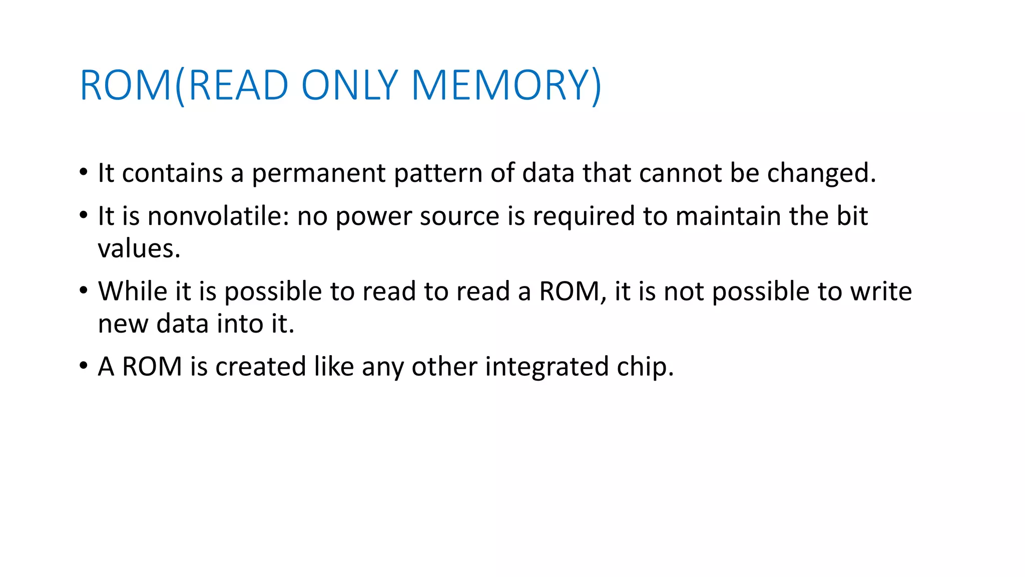 ROM(READ ONLY MEMORY)
• It contains a permanent pattern of data that cannot be changed.
• It is nonvolatile: no power source is required to maintain the bit
values.
• While it is possible to read to read a ROM, it is not possible to write
new data into it.
• A ROM is created like any other integrated chip.
 