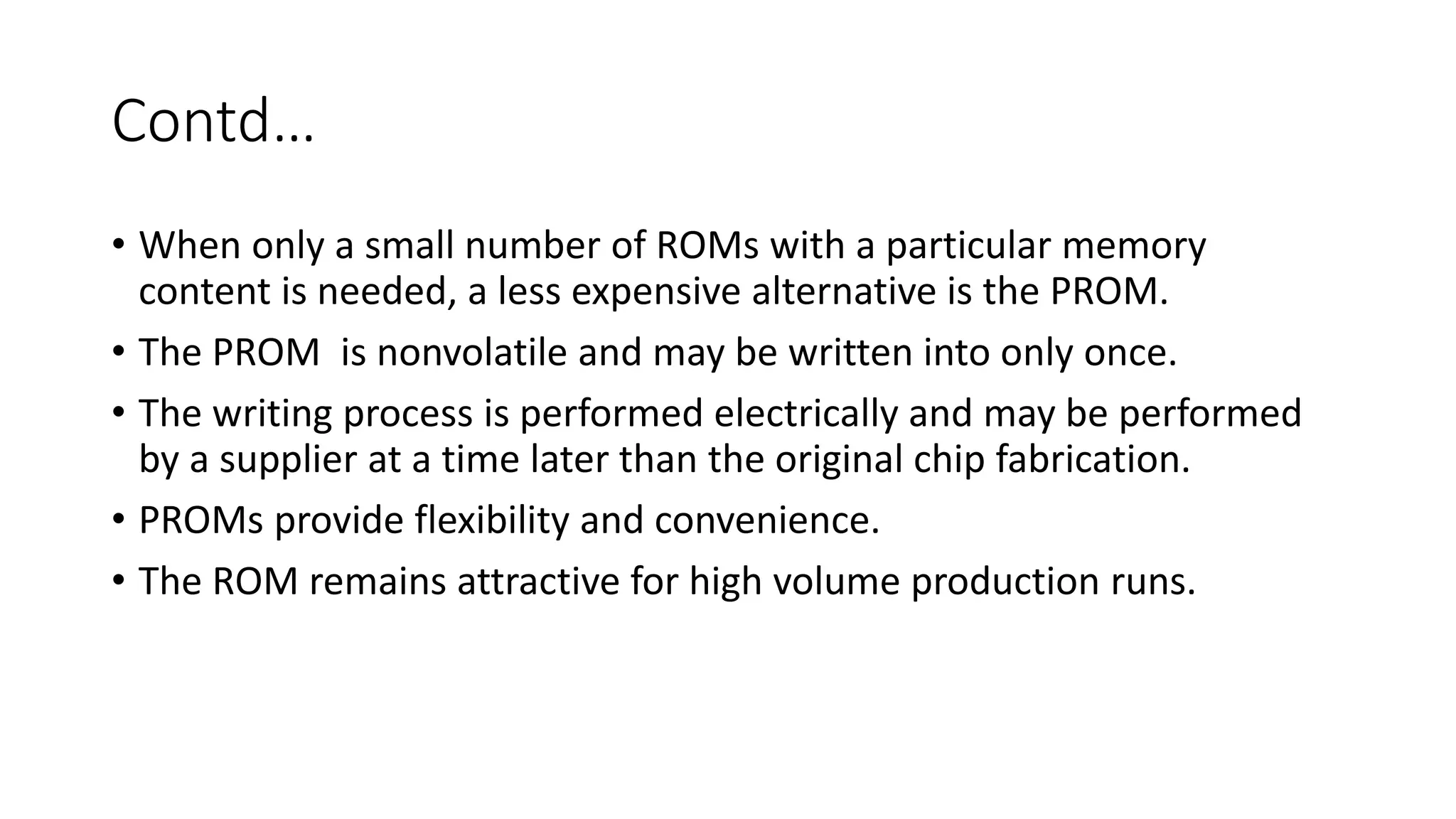 Contd…
• When only a small number of ROMs with a particular memory
content is needed, a less expensive alternative is the PROM.
• The PROM is nonvolatile and may be written into only once.
• The writing process is performed electrically and may be performed
by a supplier at a time later than the original chip fabrication.
• PROMs provide flexibility and convenience.
• The ROM remains attractive for high volume production runs.
 