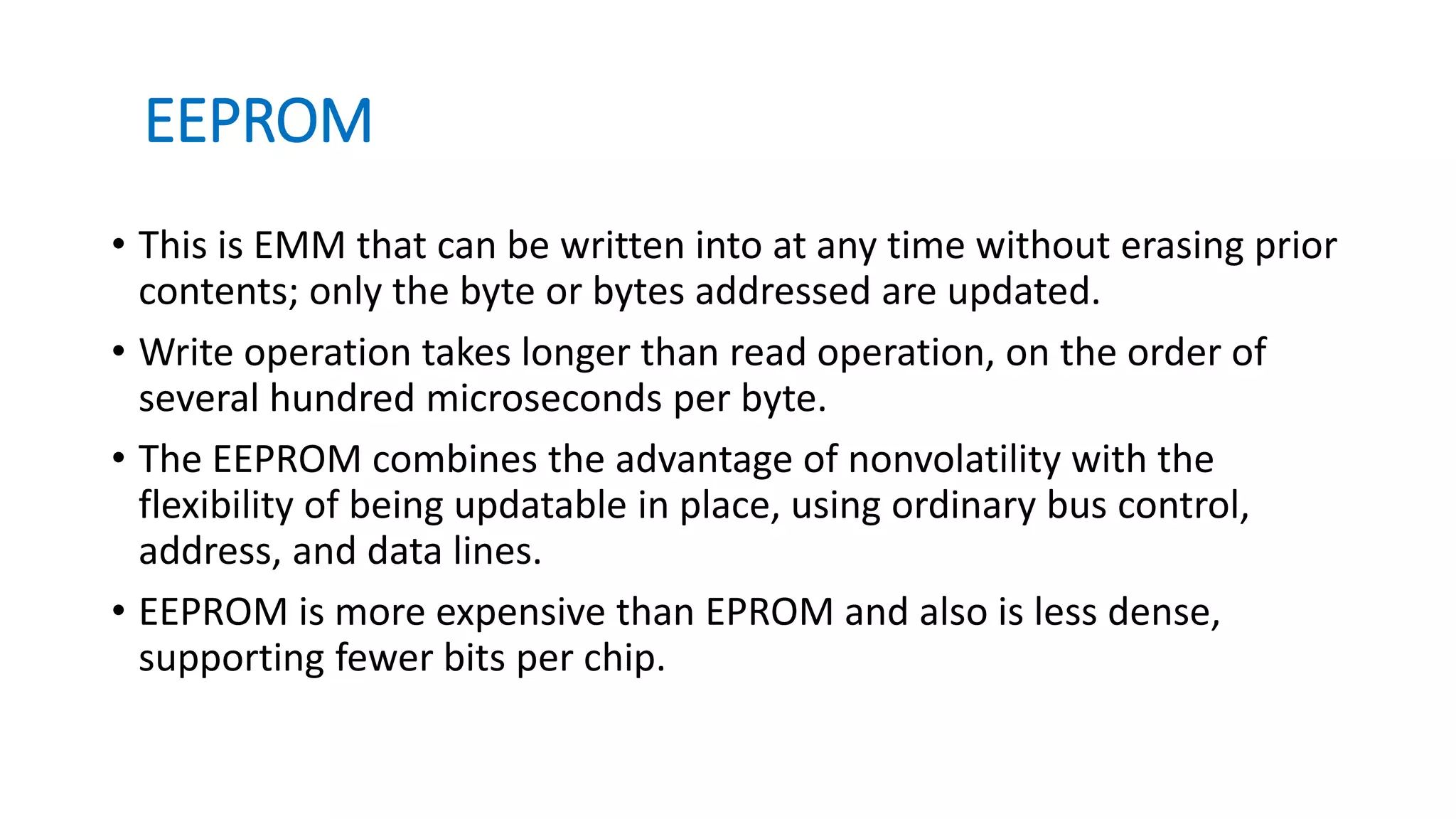EEPROM
• This is EMM that can be written into at any time without erasing prior
contents; only the byte or bytes addressed are updated.
• Write operation takes longer than read operation, on the order of
several hundred microseconds per byte.
• The EEPROM combines the advantage of nonvolatility with the
flexibility of being updatable in place, using ordinary bus control,
address, and data lines.
• EEPROM is more expensive than EPROM and also is less dense,
supporting fewer bits per chip.
 