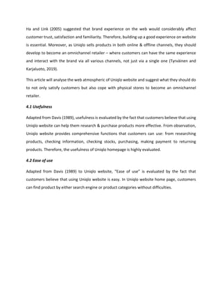 Ha and Link (2005) suggested that brand experience on the web would considerably affect
customer trust, satisfaction and familiarity. Therefore, building up a good experience on website
is essential. Moreover, as Uniqlo sells products in both online & offline channels, they should
develop to become an omnichannel retailer – where customers can have the same experience
and interact with the brand via all various channels, not just via a single one (Tyrväinen and
Karjaluoto, 2019).
This article will analyse the web atmospheric of Uniqlo website and suggest what they should do
to not only satisfy customers but also cope with physical stores to become an omnichannel
retailer.
4.1 Usefulness
Adapted from Davis (1989), usefulness is evaluated by the fact that customers believe that using
Uniqlo website can help them research & purchase products more effective. From observation,
Uniqlo website provides comprehensive functions that customers can use: from researching
products, checking information, checking stocks, purchasing, making payment to returning
products. Therefore, the usefulness of Uniqlo homepage is highly evaluated.
4.2 Ease of use
Adapted from Davis (1989) to Uniqlo website, “Ease of use” is evaluated by the fact that
customers believe that using Uniqlo website is easy. In Uniqlo website home page, customers
can find product by either search engine or product categories without difficulties.
 
