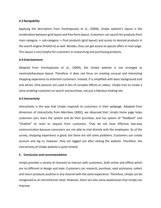 4.3 Navigability
Applying the description from Vrechopoulos et al., (2004), Uniqlo website’s layout is the
combination between grid layout and free-form layout. Customers can search for products from
main category -> sub-category -> final products (grid layout) and access to desired products in
the search engine (freeform) as well. Besides, they can get access to special offers in main page.
This layout is very helpful for customers in researching and purchasing products.
4.4 Entertainment
Adapted from Vrechopoulos et al., (2004), the Uniqlo website is not arranged as
racetrack/boutique layout. Therefore, it does not focus on creating unusual and interesting
shopping experience to entertain customers. Instead, it is simplified with basic background (red
and white). Only pictures are used in lieu of complex effects or videos. Uniqlo tries to create a
store enabling customers to search and purchase, not just a fabulous looking site.
4.5 Interactivity
Interactivity is the way that Uniqlo responds to customers in their webpage. Adapted from
dimension of interactivity from Merrilees (2002), we observed that: Uniqlo home page helps
customers join, learn the system and do their purchase; and has system of “feedback” and
“Chatbot” to react to request from customers. They do not have effective two-way
communication because consumers are not able to chat directly with the employees. As of the
survey, shopping experience is good, but there are still some problems. Customers can create
account and log in; however, they are logged out after exiting the website. Therefore, the
interactivity of Uniqlo website is quite limited.
5. Conclusion and recommendation
Uniqlo provides a variety of channels to interact with customers, both online and offline which
are no different in design and style: Customers can research, purchase, seek assistance, collect
and return products anytime in any channel with the same experience. Therefore, Uniqlo can be
recognized as an omnichannel retail. However, there are also some weaknesses that Uniqlo can
improve.
 