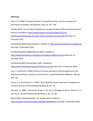 References
Davis, F. D. (1989) ‘Perceived Usefulness, Perceived Ease of Use, and User Acceptance of
Information Technology’, MIS Quarterly, 13(3), pp. 319 – 340
Deloitte (2014), The omnichannel opportunity Unlocking the power of the connected consumer.
February. Available at: https://www2.deloitte.com/uk/en/pages/consumer-
business/articles/unlocking-the-power-of-the-connected-consumer.html (Accessed: 13
December 2019)
Fast Retailing (2019) Group Companies. Available at: https://www.fastretailing.com/eng/group/
(Accessed: 12 December 2019)
Fast Retailing (2019) UNIQLO Business Model, Available at:
https://www.fastretailing.com/eng/group/strategy/uniqlobusiness.html (Accessed: 12
December 2019)
Fast Retailing (2019) ‘Annual Report 2018’. Available at:
https://www.fastretailing.com/eng/ir/library/annual.html (Accessed: 12 December 2019)
Ha, H. Y., and Perks, H. (2005) ‘Effects of consumer perceptions of brand experience on the
web: Brand familiarity, satisfaction and brand trust’, Journal of Consumer Behaviour, 4(6), pp.
438 – 452
Lemon, K. N. and Verhoef, P. C. (2016), ‘Understanding Customer Experience Throughout the
Customer Journey’, Journal of Marketing, 80(6), pp. 69 – 96
Merrilees, B. (2002), ‘Interactivity Design as the Key to Managing Customer Relations in E-
Commerce’, Journal of Relationship Marketing, 1, pp. 111-126
Mintel (2019), Clothing Retailing - UK - October 2019, Available at:
https://academic.mintel.com/display/982376/?highlight#hit1 (Accessed: 12 December 2019)
 