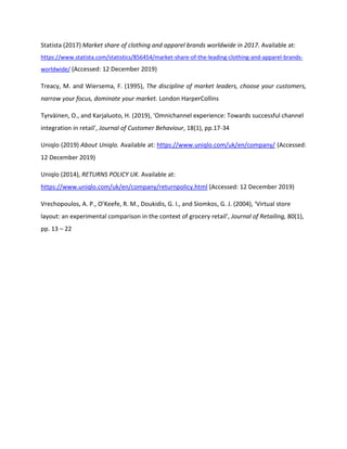 Statista (2017) Market share of clothing and apparel brands worldwide in 2017. Available at:
https://www.statista.com/statistics/856454/market-share-of-the-leading-clothing-and-apparel-brands-
worldwide/ (Accessed: 12 December 2019)
Treacy, M. and Wiersema, F. (1995), The discipline of market leaders, choose your customers,
narrow your focus, dominate your market. London HarperCollins
Tyrväinen, O., and Karjaluoto, H. (2019), ‘Omnichannel experience: Towards successful channel
integration in retail’, Journal of Customer Behaviour, 18(1), pp.17-34
Uniqlo (2019) About Uniqlo. Available at: https://www.uniqlo.com/uk/en/company/ (Accessed:
12 December 2019)
Uniqlo (2014), RETURNS POLICY UK. Available at:
https://www.uniqlo.com/uk/en/company/returnpolicy.html (Accessed: 12 December 2019)
Vrechopoulos, A. P., O’Keefe, R. M., Doukidis, G. I., and Siomkos, G. J. (2004), ‘Virtual store
layout: an experimental comparison in the context of grocery retail’, Journal of Retailing, 80(1),
pp. 13 – 22
 