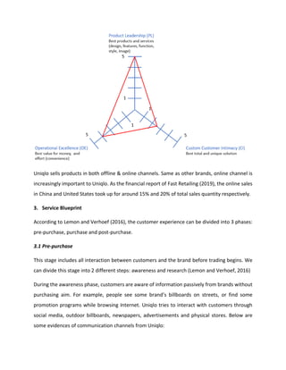 Uniqlo sells products in both offline & online channels. Same as other brands, online channel is
increasingly important to Uniqlo. As the financial report of Fast Retailing (2019), the online sales
in China and United States took up for around 15% and 20% of total sales quantity respectively.
3. Service Blueprint
According to Lemon and Verhoef (2016), the customer experience can be divided into 3 phases:
pre-purchase, purchase and post-purchase.
3.1 Pre-purchase
This stage includes all interaction between customers and the brand before trading begins. We
can divide this stage into 2 different steps: awareness and research (Lemon and Verhoef, 2016)
During the awareness phase, customers are aware of information passively from brands without
purchasing aim. For example, people see some brand’s billboards on streets, or find some
promotion programs while browsing Internet. Uniqlo tries to interact with customers through
social media, outdoor billboards, newspapers, advertisements and physical stores. Below are
some evidences of communication channels from Uniqlo:
 