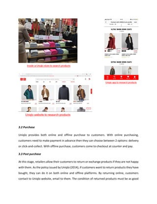 3.2 Purchase
Uniqlo provides both online and offline purchase to customers. With online purchasing,
customers need to make payment in advance then they can choose between 2 options: delivery
or click-and-collect. With offline purchase, customers come to checkout at counter and pay.
3.3 Post purchase
At this stage, retailers allow their customers to return or exchange products if they are not happy
with them. As the policy issued by Uniqlo (2014), if customers want to return products they have
bought, they can do it on both online and offline platforms. By returning online, customers
contact to Uniqlo website, email to them. The condition of returned products must be as good
 