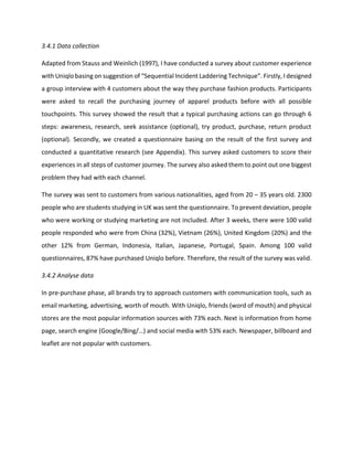 3.4.1 Data collection
Adapted from Stauss and Weinlich (1997), I have conducted a survey about customer experience
with Uniqlo basing on suggestion of “Sequential Incident Laddering Technique”. Firstly, I designed
a group interview with 4 customers about the way they purchase fashion products. Participants
were asked to recall the purchasing journey of apparel products before with all possible
touchpoints. This survey showed the result that a typical purchasing actions can go through 6
steps: awareness, research, seek assistance (optional), try product, purchase, return product
(optional). Secondly, we created a questionnaire basing on the result of the first survey and
conducted a quantitative research (see Appendix). This survey asked customers to score their
experiences in all steps of customer journey. The survey also asked them to point out one biggest
problem they had with each channel.
The survey was sent to customers from various nationalities, aged from 20 – 35 years old. 2300
people who are students studying in UK was sent the questionnaire. To prevent deviation, people
who were working or studying marketing are not included. After 3 weeks, there were 100 valid
people responded who were from China (32%), Vietnam (26%), United Kingdom (20%) and the
other 12% from German, Indonesia, Italian, Japanese, Portugal, Spain. Among 100 valid
questionnaires, 87% have purchased Uniqlo before. Therefore, the result of the survey was valid.
3.4.2 Analyse data
In pre-purchase phase, all brands try to approach customers with communication tools, such as
email marketing, advertising, worth of mouth. With Uniqlo, friends (word of mouth) and physical
stores are the most popular information sources with 73% each. Next is information from home
page, search engine (Google/Bing/…) and social media with 53% each. Newspaper, billboard and
leaflet are not popular with customers.
 
