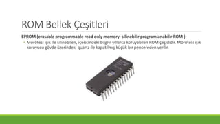 ROM Bellek Çeşitleri
EPROM (erasable programmable read only memory- silinebilir programlanabilir ROM )
• Morötesi ışık ile silinebilen, içerisindeki bilgiyi yıllarca koruyabilen ROM çeşididir. Morötesi ışık
koruyucu gövde üzerindeki quartz ile kapatılmış küçük bir pencereden verilir.
 