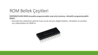 ROM Bellek Çeşitleri
EEPROM/FLASH ROM (erasable programmable read only memory- silinebilir programlanabilir
ROM )
• Devrede iken elektriksel yolla bir kısmı ya da tamamı değiştirilebilen, silinebilen ve yeniden
veri yüklenebilen bir ROM türüdür.
 