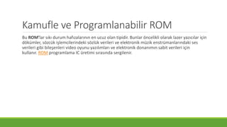 Kamufle ve Programlanabilir ROM
Bu ROM’lar sıkı durum hafızalarının en ucuz olan tipidir. Bunlar öncelikli olarak lazer yazıcılar için
dökümler, sözcük işlemcilerindeki sözlük verileri ve elektronik müzik enstrümanlarındaki ses
verileri gibi bileşenleri video oyunu yazılımları ve elektronik donanımın sabit verileri için
kullanır. ROM programlama IC üretimi sırasında sergilenir.
 