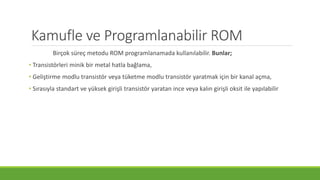 Kamufle ve Programlanabilir ROM
Birçok süreç metodu ROM programlanamada kullanılabilir. Bunlar;
• Transistörleri minik bir metal hatla bağlama,
• Geliştirme modlu transistör veya tüketme modlu transistör yaratmak için bir kanal açma,
• Sırasıyla standart ve yüksek girişli transistör yaratan ince veya kalın girişli oksit ile yapılabilir
 