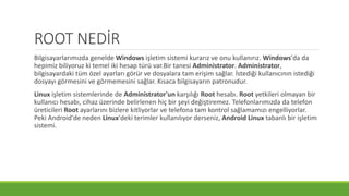 ROOT NEDİR
Bilgisayarlarımızda genelde Windows işletim sistemi kurarız ve onu kullanırız. Windows'da da
hepimiz biliyoruz ki temel iki hesap türü var.Bir tanesi Administrator. Administrator,
bilgisayardaki tüm özel ayarları görür ve dosyalara tam erişim sağlar. İstediği kullanıcının istediği
dosyayı görmesini ve görmemesini sağlar. Kısaca bilgisayarın patronudur.
Linux işletim sistemlerinde de Administrator'un karşılığı Root hesabı. Root yetkileri olmayan bir
kullanıcı hesabı, cihaz üzerinde belirlenen hiç bir şeyi değiştiremez. Telefonlarımızda da telefon
üreticileri Root ayarlarını bizlere kitliyorlar ve telefona tam kontrol sağlamamızı engelliyorlar.
Peki Android'de neden Linux'deki terimler kullanılıyor derseniz, Android Linux tabanlı bir işletim
sistemi.
 