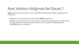 Root Yetkisini Aldığımda Ne Olacak ?
Root yetkisini eline alan kullanıcı, cihaz üzerindeki herşeyi kontrol edebilir. Aşağıya tek tek
sıralıyorum.
• Telefonunuza ya da tabletinize, özelleştirilmiş ROM kurabilirsiniz.
• Telefonunuzun titreşim ayarları, ekran ayarları, işlemci hızı, gizli dosyaları, ses şiddeti ayarı,
flaş ışığı yükseltmesi, kamera yazılımları gibi her türlü noktasını özelleştirebilirsiniz.
İşte Linux'un sınırsız dünyası bu.
 