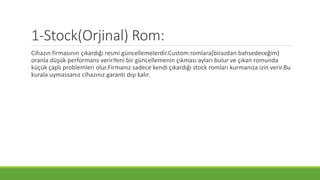 1-Stock(Orjinal) Rom:
Cihazın firmasının çıkardığı resmi güncellemelerdir.Custom romlara(birazdan bahsedeceğim)
oranla düşük performans verir.Yeni bir güncellemenin çıkması ayları bulur ve çıkan romunda
küçük çaplı problemleri olur.Firmanız sadece kendi çıkardığı stock romları kurmanıza izin verir.Bu
kurala uymassanız cihazınız garanti dışı kalır.
 