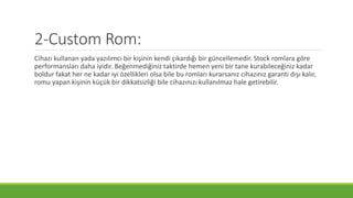 2-Custom Rom:
Cihazı kullanan yada yazılımcı bir kişinin kendi çıkardığı bir güncellemedir. Stock romlara göre
performansları daha iyidir. Beğenmediğiniz taktirde hemen yeni bir tane kurabileceğiniz kadar
boldur fakat her ne kadar iyi özellikleri olsa bile bu romları kurarsanız cihazınız garanti dışı kalır,
romu yapan kişinin küçük bir dikkatsizliği bile cihazınızı kullanılmaz hale getirebilir.
 