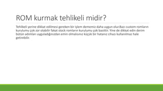 ROM kurmak tehlikeli midir?
Tehlikeli yerine dikkat edilmesi gereken bir işlem dememiz daha uygun olur.Bazı custom romların
kurulumu çok zor olabilir fakat stock romların kurulumu çok basittir. Yine de dikkat edin derim
bütün adımları uyguladığınızdan emin olmalısınız küçük bir hatanız cihazı kullanılmaz hale
getirebilir.
 