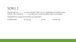 SORU 1
RAM belleğin hızı ............ hızından düşüktür. RAM’ in bu hız düşüklüğüne ön bellek (cache)
yardımcı olur ve RAM ile ........... arasındaki veri transferinde görev yapar, hızı dengeler.
Aşağıdakilerden hangisi boş bırakılan yere gelmelidir?
A) ROM bellek B) Ana kart C) CPU D) Sabit disk
 