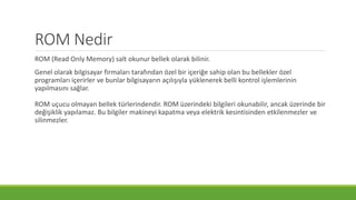 ROM Nedir
ROM (Read Only Memory) salt okunur bellek olarak bilinir.
Genel olarak bilgisayar firmaları tarafından özel bir içeriğe sahip olan bu bellekler özel
programları içerirler ve bunlar bilgisayarın açılışıyla yüklenerek belli kontrol işlemlerinin
yapılmasını sağlar.
ROM uçucu olmayan bellek türlerindendir. ROM üzerindeki bilgileri okunabilir, ancak üzerinde bir
değişiklik yapılamaz. Bu bilgiler makineyi kapatma veya elektrik kesintisinden etkilenmezler ve
silinmezler.
 