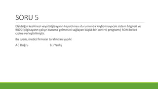 SORU 5
Elektriğin kesilmesi veya bilgisayarın kapatılması durumunda kaybolmayacak sistem bilgileri ve
BIOS (bilgisayarın çalışır duruma gelmesini sağlayan küçük bir kontrol programı) ROM bellek
çipine yerleştirilmiştir.
Bu işlem, üretici firmalar tarafından yapılır.
A-) Doğru B-) Yanlış
 