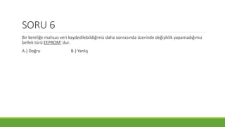 SORU 6
Bir kereliğe mahsus veri kaydedilebildiğimiz daha sonrasında üzerinde değişiklik yapamadığımız
bellek türü EEPROM’ dur.
A-) Doğru B-) Yanlış
 