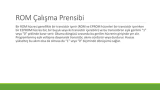 ROM Çalışma Prensibi
Bir ROM hücresi genellikle bir transistör içerir (ROM ve EPROM hücreleri bir transistör içerirken
bir EEPROM hücresi bir, bir buçuk veya iki transistör içerebilir) ve bu transistörün eşik gerilimi “1”
veya “0” şeklinde karar verir. Okuma döngüsü sırasında bu gerilim hücrenin girişinde yer alır.
Programlanmış eşik voltajına dayanarak transistör, akımı sürdürür veya durdurur. Hassas
yükselteç bu akım olsa da olmasa da “1” veya “0” biçiminde dönüşümü sağlar.
 