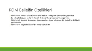 ROM Belleğin Özellikleri
• ROM bellek üzerine yazılı bulunan BIOS kodları silindiği an açma işlemi yapılamaz.
• Bu sebeple bozulan kodların elektrik ile tekrardan programlanması gerekir.
• ROM bellek üzerinde depolanan sistem saatinin akılda kalmasına 3,6 Voltluk bir BIOS pili
yardımcı olur.
• ROM bellek programlanabilir bir devre elemanıdır.
 
