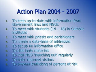 Action Plan 2004 - 2007 To keep up-to-date with information from Government laws and NGOs To meet with students (14 – 18) in Catholic institutes To meet with priests and parishioners To create a data-base of addresses To set up an information office To distribute materials To visit NGO ‘Reaching out’ regularly To help  returned victims  To prevent trafficking of persons at risk 