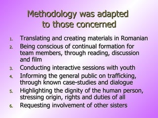 Methodology was adapted  to those concerned Translating and creating materials in Romanian Being conscious of continual formation for team members, through reading, discussion and film Conducting interactive sessions with youth  Informing the general public on trafficking,  through known case-studies and dialogue Highlighting the dignity of the human person, stressing origin, rights and duties of all  Requesting involvement of other sisters 
