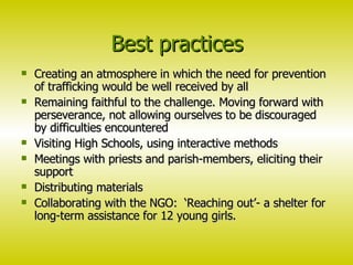 Best practices Creating an atmosphere in which the need for prevention of trafficking would be well received by all Remaining faithful to the challenge. Moving forward with perseverance, not allowing ourselves to be discouraged by difficulties encountered Visiting High Schools, using interactive methods Meetings with priests and parish-members, eliciting their support Distributing materials Collaborating with the NGO:  ‘Reaching out’- a shelter for long-term assistance for 12 young girls.  